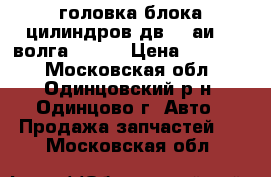 головка блока цилиндров дв402 аи-92 волга-2410. › Цена ­ 20 000 - Московская обл., Одинцовский р-н, Одинцово г. Авто » Продажа запчастей   . Московская обл.